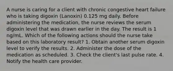 A nurse is caring for a client with chronic congestive heart failure who is taking digoxin (Lanoxin) 0.125 mg daily. Before administering the medication, the nurse reviews the serum digoxin level that was drawn earlier in the day. The result is 1 ng/mL. Which of the following actions should the nurse take based on this laboratory result? 1. Obtain another serum digoxin level to verify the results. 2. Administer the dose of the medication as scheduled. 3. Check the client's last pulse rate. 4. Notify the health care provider.