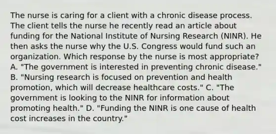 The nurse is caring for a client with a chronic disease process. The client tells the nurse he recently read an article about funding for the National Institute of Nursing Research​ (NINR). He then asks the nurse why the U.S. Congress would fund such an organization. Which response by the nurse is most​ appropriate? A. ​"The government is interested in preventing chronic​ disease." B. ​"Nursing research is focused on prevention and health​ promotion, which will decrease healthcare​ costs." C. ​"The government is looking to the NINR for information about promoting​ health." D. ​"Funding the NINR is one cause of health cost increases in the​ country."