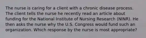 The nurse is caring for a client with a chronic disease process. The client tells the nurse he recently read an article about funding for the National Institute of Nursing Research (NINR). He then asks the nurse why the U.S. Congress would fund such an organization. Which response by the nurse is most appropriate?