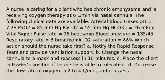 A nurse is caring for a client who has chronic emphysema and is receiving oxygen therapy at 6 L/min via nasal cannula. The following clinical data are available: Arterial Blood Gases pH = 7.28 PaO2 = 85 mm Hg PaCO2 = 55 mm Hg HCO3 - = 26 mEq/L Vital Signs: Pulse rate = 96 beats/min Blood pressure = 135/45 Respiratory rate = 6 breaths/min O2 saturation = 88% Which action should the nurse take first? a. Notify the Rapid Response Team and provide ventilation support. b. Change the nasal cannula to a mask and reassess in 10 minutes. c. Place the client in Fowler's position if he or she is able to tolerate it. d. Decrease the flow rate of oxygen to 2 to 4 L/min, and reassess.