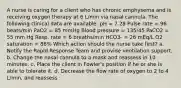 A nurse is caring for a client who has chronic emphysema and is receiving oxygen therapy at 6 L/min via nasal cannula. The following clinical data are available: pH = 7.28 Pulse rate = 96 beats/min PaO2 = 85 mmHg Blood pressure = 135/45 PaCO2 = 55 mm Hg Resp. rate = 6 breaths/min HCO3- = 26 mEq/L O2 saturation = 88% Which action should the nurse take first? a. Notify the Rapid Response Team and provide ventilation support. b. Change the nasal cannula to a mask and reassess in 10 minutes. c. Place the client in Fowler's position if he or she is able to tolerate it. d. Decrease the flow rate of oxygen to 2 to 4 L/min, and reassess