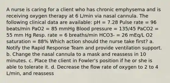 A nurse is caring for a client who has chronic emphysema and is receiving oxygen therapy at 6 L/min via nasal cannula. The following clinical data are available: pH = 7.28 Pulse rate = 96 beats/min PaO2 = 85 mmHg Blood pressure = 135/45 PaCO2 = 55 mm Hg Resp. rate = 6 breaths/min HCO3- = 26 mEq/L O2 saturation = 88% Which action should the nurse take first? a. Notify the Rapid Response Team and provide ventilation support. b. Change the nasal cannula to a mask and reassess in 10 minutes. c. Place the client in Fowler's position if he or she is able to tolerate it. d. Decrease the flow rate of oxygen to 2 to 4 L/min, and reassess