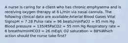 A nurse is caring for a client who has chronic emphysema and is receiving oxygen therapy at 6 L/min via nasal cannula. The following clinical data are available:Arterial Blood Gases Vital SignspH = 7.28 Pulse rate = 96 beats/minPaO2 = 85 mm Hg Blood pressure = 135/45PaCO2 = 55 mm Hg Respiratory rate = 6 breaths/minHCO3 = 26 mEq/L O2 saturation = 88%Which action should the nurse take first?