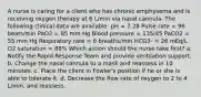 A nurse is caring for a client who has chronic emphysema and is receiving oxygen therapy at 6 L/min via nasal cannula. The following clinical data are available: pH = 7.28 Pulse rate = 96 beats/min PaO2 = 85 mm Hg Blood pressure = 135/45 PaCO2 = 55 mm Hg Respiratory rate = 6 breaths/min HCO3- = 26 mEq/L O2 saturation = 88% Which action should the nurse take first? a. Notify the Rapid Response Team and provide ventilation support. b. Change the nasal cannula to a mask and reassess in 10 minutes. c. Place the client in Fowler's position if he or she is able to tolerate it. d. Decrease the flow rate of oxygen to 2 to 4 L/min, and reassess.