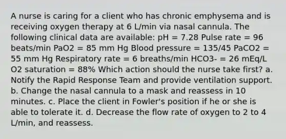 A nurse is caring for a client who has chronic emphysema and is receiving oxygen therapy at 6 L/min via nasal cannula. The following clinical data are available: pH = 7.28 Pulse rate = 96 beats/min PaO2 = 85 mm Hg Blood pressure = 135/45 PaCO2 = 55 mm Hg Respiratory rate = 6 breaths/min HCO3- = 26 mEq/L O2 saturation = 88% Which action should the nurse take first? a. Notify the Rapid Response Team and provide ventilation support. b. Change the nasal cannula to a mask and reassess in 10 minutes. c. Place the client in Fowler's position if he or she is able to tolerate it. d. Decrease the flow rate of oxygen to 2 to 4 L/min, and reassess.