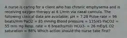 A nurse is caring for a client who has chronic emphysema and is receiving oxygen therapy at 6 L/min via nasal cannula. The following clinical data are available: pH = 7.28 Pulse rate = 96 beats/min PaO2 = 85 mmHg Blood pressure = 135/45 PaCO2 = 55 mm Hg Resp. rate = 6 breaths/min HCO3- = 26 mEq/L O2 saturation = 88% Which action should the nurse take first?