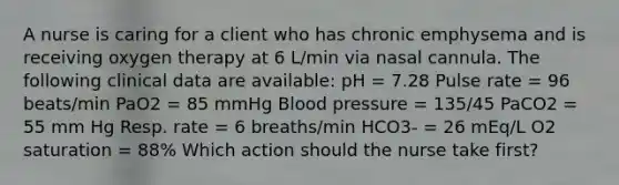 A nurse is caring for a client who has chronic emphysema and is receiving oxygen therapy at 6 L/min via nasal cannula. The following clinical data are available: pH = 7.28 Pulse rate = 96 beats/min PaO2 = 85 mmHg Blood pressure = 135/45 PaCO2 = 55 mm Hg Resp. rate = 6 breaths/min HCO3- = 26 mEq/L O2 saturation = 88% Which action should the nurse take first?