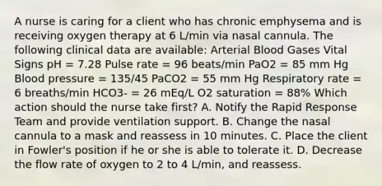 A nurse is caring for a client who has chronic emphysema and is receiving oxygen therapy at 6 L/min via nasal cannula. The following clinical data are available: Arterial Blood Gases Vital Signs pH = 7.28 Pulse rate = 96 beats/min PaO2 = 85 mm Hg Blood pressure = 135/45 PaCO2 = 55 mm Hg Respiratory rate = 6 breaths/min HCO3- = 26 mEq/L O2 saturation = 88% Which action should the nurse take first? A. Notify the Rapid Response Team and provide ventilation support. B. Change the nasal cannula to a mask and reassess in 10 minutes. C. Place the client in Fowler's position if he or she is able to tolerate it. D. Decrease the flow rate of oxygen to 2 to 4 L/min, and reassess.