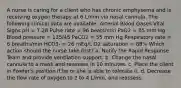 A nurse is caring for a client who has chronic emphysema and is receiving oxygen therapy at 6 L/min via nasal cannula. The following clinical data are available: Arterial Blood Gases Vital Signs pH = 7.28 Pulse rate = 96 beats/min PaO2 = 85 mm Hg Blood pressure = 135/45 PaCO2 = 55 mm Hg Respiratory rate = 6 breaths/min HCO3- = 26 mEq/L O2 saturation = 88% Which action should the nurse take first? a. Notify the Rapid Response Team and provide ventilation support. b. Change the nasal cannula to a mask and reassess in 10 minutes. c. Place the client in Fowler's position if he or she is able to tolerate it. d. Decrease the flow rate of oxygen to 2 to 4 L/min, and reassess.