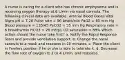 A nurse is caring for a client who has chronic emphysema and is receiving oxygen therapy at 6 L/min via nasal cannula. The following clinical data are available: Arterial Blood Gases Vital Signs pH = 7.28 Pulse rate = 96 beats/min PaO2 = 85 mm Hg Blood pressure = 135/45 PaCO2 = 55 mm Hg Respiratory rate = 6 breaths/min HCO3 = 26 mEq/L O2 saturation = 88% Which action should the nurse take first? a. Notify the Rapid Response Team and provide ventilation support. b. Change the nasal cannula to a mask and reassess in 10 minutes. c. Place the client in Fowlers position if he or she is able to tolerate it. d. Decrease the flow rate of oxygen to 2 to 4 L/min, and reassess.