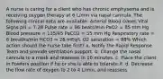 A nurse is caring for a client who has chronic emphysema and is receiving oxygen therapy at 6 L/min via nasal cannula. The following clinical data are available: Arterial Blood Gases Vital Signs pH = 7.28 Pulse rate = 96 beats/min PaO2 = 85 mm Hg Blood pressure = 135/45 PaCO2 = 55 mm Hg Respiratory rate = 6 breaths/min HCO3 = 26 mEq/L O2 saturation = 88% Which action should the nurse take first? a. Notify the Rapid Response Team and provide ventilation support. b. Change the nasal cannula to a mask and reassess in 10 minutes. c. Place the client in Fowlers position if he or she is able to tolerate it. d. Decrease the flow rate of oxygen to 2 to 4 L/min, and reassess