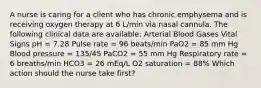 A nurse is caring for a client who has chronic emphysema and is receiving oxygen therapy at 6 L/min via nasal cannula. The following clinical data are available: Arterial Blood Gases Vital Signs pH = 7.28 Pulse rate = 96 beats/min PaO2 = 85 mm Hg Blood pressure = 135/45 PaCO2 = 55 mm Hg Respiratory rate = 6 breaths/min HCO3 = 26 mEq/L O2 saturation = 88% Which action should the nurse take first?