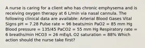 A nurse is caring for a client who has chronic emphysema and is receiving oxygen therapy at 6 L/min via nasal cannula. The following clinical data are available: Arterial Blood Gases Vital Signs pH = 7.28 Pulse rate = 96 beats/min PaO2 = 85 mm Hg Blood pressure = 135/45 PaCO2 = 55 mm Hg Respiratory rate = 6 breaths/min HCO3 = 26 mEq/L O2 saturation = 88% Which action should the nurse take first?