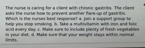 The nurse is caring for a client with chronic gastritis. The client asks the nurse how to prevent another flare-up of gastritis. Which is the nurses best response? a. Join a support group to help you stop smoking. b. Take a multivitamin with iron and folic acid every day. c. Make sure to include plenty of fresh vegetables in your diet. d. Make sure that your weight stays within normal limits.