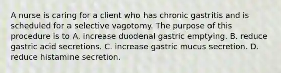 A nurse is caring for a client who has chronic gastritis and is scheduled for a selective vagotomy. The purpose of this procedure is to A. increase duodenal gastric emptying. B. reduce gastric acid secretions. C. increase gastric mucus secretion. D. reduce histamine secretion.