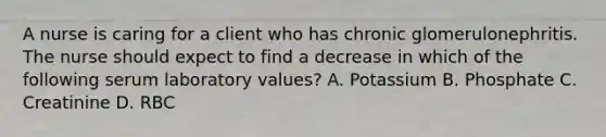 A nurse is caring for a client who has chronic glomerulonephritis. The nurse should expect to find a decrease in which of the following serum laboratory values? A. Potassium B. Phosphate C. Creatinine D. RBC