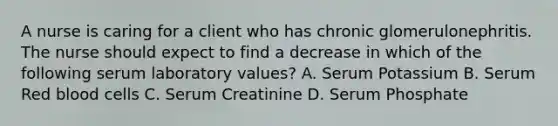 A nurse is caring for a client who has chronic glomerulonephritis. The nurse should expect to find a decrease in which of the following serum laboratory values? A. Serum Potassium B. Serum Red blood cells C. Serum Creatinine D. Serum Phosphate