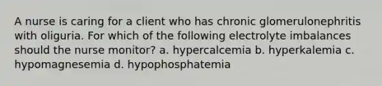 A nurse is caring for a client who has chronic glomerulonephritis with oliguria. For which of the following electrolyte imbalances should the nurse monitor? a. hypercalcemia b. hyperkalemia c. hypomagnesemia d. hypophosphatemia