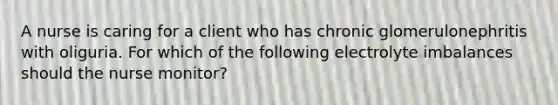 A nurse is caring for a client who has chronic glomerulonephritis with oliguria. For which of the following electrolyte imbalances should the nurse monitor?