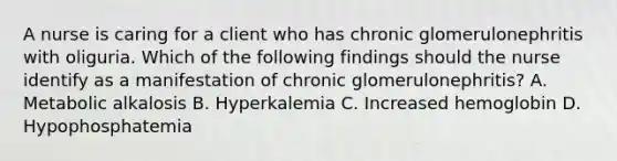 A nurse is caring for a client who has chronic glomerulonephritis with oliguria. Which of the following findings should the nurse identify as a manifestation of chronic glomerulonephritis? A. Metabolic alkalosis B. Hyperkalemia C. Increased hemoglobin D. Hypophosphatemia