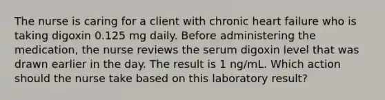 The nurse is caring for a client with chronic heart failure who is taking digoxin 0.125 mg daily. Before administering the medication, the nurse reviews the serum digoxin level that was drawn earlier in the day. The result is 1 ng/mL. Which action should the nurse take based on this laboratory result?