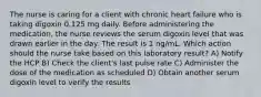 The nurse is caring for a client with chronic heart failure who is taking digoxin 0.125 mg daily. Before administering the medication, the nurse reviews the serum digoxin level that was drawn earlier in the day. The result is 1 ng/mL. Which action should the nurse take based on this laboratory result? A) Notify the HCP B) Check the client's last pulse rate C) Administer the dose of the medication as scheduled D) Obtain another serum digoxin level to verify the results