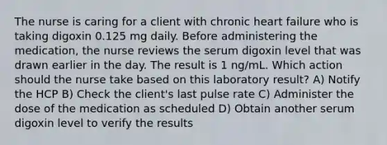 The nurse is caring for a client with chronic heart failure who is taking digoxin 0.125 mg daily. Before administering the medication, the nurse reviews the serum digoxin level that was drawn earlier in the day. The result is 1 ng/mL. Which action should the nurse take based on this laboratory result? A) Notify the HCP B) Check the client's last pulse rate C) Administer the dose of the medication as scheduled D) Obtain another serum digoxin level to verify the results