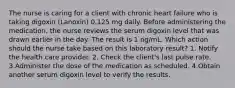 The nurse is caring for a client with chronic heart failure who is taking digoxin (Lanoxin) 0.125 mg daily. Before administering the medication, the nurse reviews the serum digoxin level that was drawn earlier in the day. The result is 1 ng/mL. Which action should the nurse take based on this laboratory result? 1. Notify the health care provider. 2. Check the client's last pulse rate. 3.Administer the dose of the medication as scheduled. 4.Obtain another serum digoxin level to verify the results.