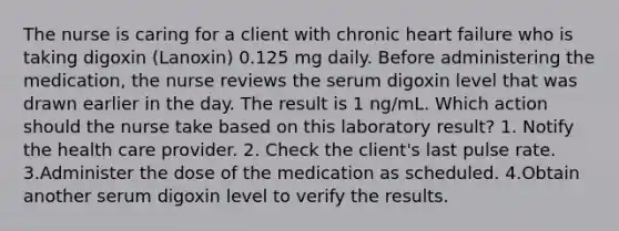 The nurse is caring for a client with chronic heart failure who is taking digoxin (Lanoxin) 0.125 mg daily. Before administering the medication, the nurse reviews the serum digoxin level that was drawn earlier in the day. The result is 1 ng/mL. Which action should the nurse take based on this laboratory result? 1. Notify the health care provider. 2. Check the client's last pulse rate. 3.Administer the dose of the medication as scheduled. 4.Obtain another serum digoxin level to verify the results.