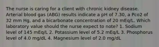 The nurse is caring for a client with chronic kidney disease. Arterial blood gas (ABG) results indicate a pH of 7.30, a Pco2 of 32 mm Hg, and a bicarbonate concentration of 20 mEq/L. Which laboratory value should the nurse expect to note? 1. Sodium level of 145 mEq/L 2. Potassium level of 5.2 mEq/L 3. Phosphorus level of 4.0 mg/dL 4. Magnesium level of 2.0 mg/dL