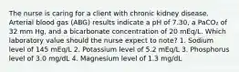 The nurse is caring for a client with chronic kidney disease. Arterial blood gas (ABG) results indicate a pH of 7.30, a PaCO₂ of 32 mm Hg, and a bicarbonate concentration of 20 mEq/L. Which laboratory value should the nurse expect to note? 1. Sodium level of 145 mEq/L 2. Potassium level of 5.2 mEq/L 3. Phosphorus level of 3.0 mg/dL 4. Magnesium level of 1.3 mg/dL