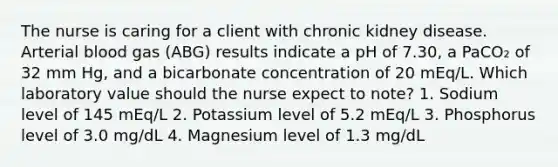 The nurse is caring for a client with chronic kidney disease. Arterial blood gas (ABG) results indicate a pH of 7.30, a PaCO₂ of 32 mm Hg, and a bicarbonate concentration of 20 mEq/L. Which laboratory value should the nurse expect to note? 1. Sodium level of 145 mEq/L 2. Potassium level of 5.2 mEq/L 3. Phosphorus level of 3.0 mg/dL 4. Magnesium level of 1.3 mg/dL