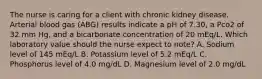 The nurse is caring for a client with chronic kidney disease. Arterial blood gas (ABG) results indicate a pH of 7.30, a Pco2 of 32 mm Hg, and a bicarbonate concentration of 20 mEq/L. Which laboratory value should the nurse expect to note? A. Sodium level of 145 mEq/L B. Potassium level of 5.2 mEq/L C. Phosphorus level of 4.0 mg/dL D. Magnesium level of 2.0 mg/dL