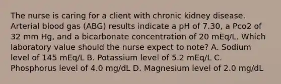 The nurse is caring for a client with chronic kidney disease. Arterial blood gas (ABG) results indicate a pH of 7.30, a Pco2 of 32 mm Hg, and a bicarbonate concentration of 20 mEq/L. Which laboratory value should the nurse expect to note? A. Sodium level of 145 mEq/L B. Potassium level of 5.2 mEq/L C. Phosphorus level of 4.0 mg/dL D. Magnesium level of 2.0 mg/dL