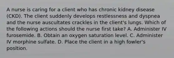 A nurse is caring for a client who has chronic kidney disease (CKD). The client suddenly develops restlessness and dyspnea and the nurse auscultates crackles in the client's lungs. Which of the following actions should the nurse first take? A. Administer IV furosemide. B. Obtain an oxygen saturation level. C. Administer IV morphine sulfate. D. Place the client in a high fowler's position.