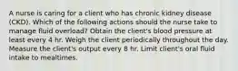 A nurse is caring for a client who has chronic kidney disease (CKD). Which of the following actions should the nurse take to manage fluid overload? Obtain the client's blood pressure at least every 4 hr. Weigh the client periodically throughout the day. Measure the client's output every 8 hr. Limit client's oral fluid intake to mealtimes.