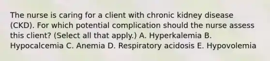 The nurse is caring for a client with chronic kidney disease​ (CKD). For which potential complication should the nurse assess this​ client? (Select all that​ apply.) A. Hyperkalemia B. Hypocalcemia C. Anemia D. Respiratory acidosis E. Hypovolemia