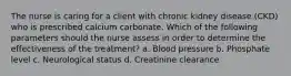 The nurse is caring for a client with chronic kidney disease (CKD) who is prescribed calcium carbonate. Which of the following parameters should the nurse assess in order to determine the effectiveness of the treatment? a. Blood pressure b. Phosphate level c. Neurological status d. Creatinine clearance