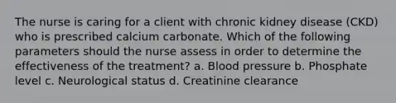 The nurse is caring for a client with chronic kidney disease (CKD) who is prescribed calcium carbonate. Which of the following parameters should the nurse assess in order to determine the effectiveness of the treatment? a. Blood pressure b. Phosphate level c. Neurological status d. Creatinine clearance