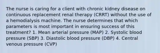 The nurse is caring for a client with chronic kidney disease on continuous replacement renal therapy (CRRT) without the use of a hemodialysis machine. The nurse determines that which parameters is most important in ensuring success of this treatment? 1. Mean arterial pressure (MAP) 2. Systolic blood pressure (SBP) 3. Diastolic blood pressure (DBP) 4. Central venous pressure (CVP)