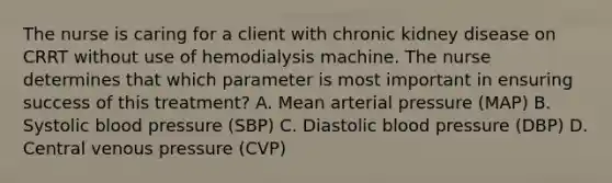 The nurse is caring for a client with chronic kidney disease on CRRT without use of hemodialysis machine. The nurse determines that which parameter is most important in ensuring success of this treatment? A. Mean arterial pressure (MAP) B. Systolic blood pressure (SBP) C. Diastolic blood pressure (DBP) D. Central venous pressure (CVP)