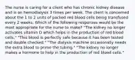 The nurse is caring for a client who has chronic kidney disease and is on hemodialysis 3 times per week. The client is concerned about the 1 to 2 units of packed red blood cells being transfused every 2 weeks. Which of the following responses would be the most appropriate for the nurse to make? "The kidney no longer activates vitamin D which helps in the production of red blood cells." "This blood is perfectly safe because it has been tested and double checked." "The dialysis machine occasionally needs the extra blood to prime the tubing." "The kidney no longer makes a hormone to help in the production of red blood cells."