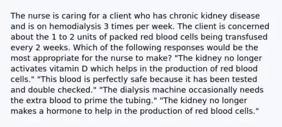 The nurse is caring for a client who has chronic kidney disease and is on hemodialysis 3 times per week. The client is concerned about the 1 to 2 units of packed red blood cells being transfused every 2 weeks. Which of the following responses would be the most appropriate for the nurse to make? "The kidney no longer activates vitamin D which helps in the production of red blood cells." "This blood is perfectly safe because it has been tested and double checked." "The dialysis machine occasionally needs the extra blood to prime the tubing." "The kidney no longer makes a hormone to help in the production of red blood cells."