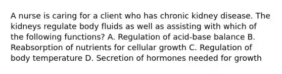 A nurse is caring for a client who has chronic kidney disease. The kidneys regulate body fluids as well as assisting with which of the following functions? A. Regulation of acid-base balance B. Reabsorption of nutrients for cellular growth C. Regulation of body temperature D. Secretion of hormones needed for growth