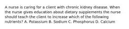 A nurse is caring for a client with chronic kidney disease. When the nurse gives education about dietary supplements the nurse should teach the client to increase which of the following nutrients? A. Potassium B. Sodium C. Phosphorus D. Calcium