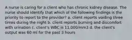 A nurse is caring for a client who has chronic kidney disease. The nurse should identify that which of the following findings is the priority to report to the provider? a. client reports voiding three times during the night b. client reports burning and discomfort with urination c. client's WBC is 11,000/mm3 d. the client's output was 60 ml for the past 3 hours