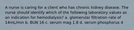 A nurse is caring for a client who has chronic kidney disease. The nurse should identify which of the following laboratory values as an indication for hemodialysis? a. glomerular filtration rate of 14mL/min b. BUN 16 c. serum mag 1.8 d. serum phosphorus 4