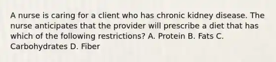 A nurse is caring for a client who has chronic kidney disease. The nurse anticipates that the provider will prescribe a diet that has which of the following restrictions? A. Protein B. Fats C. Carbohydrates D. Fiber