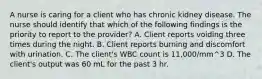 A nurse is caring for a client who has chronic kidney disease. The nurse should identify that which of the following findings is the priority to report to the provider? A. Client reports voiding three times during the night. B. Client reports burning and discomfort with urination. C. The client's WBC count is 11,000/mm^3 D. The client's output was 60 mL for the past 3 hr.