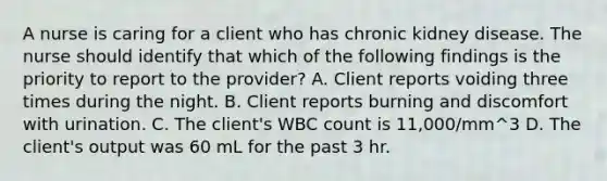 A nurse is caring for a client who has chronic kidney disease. The nurse should identify that which of the following findings is the priority to report to the provider? A. Client reports voiding three times during the night. B. Client reports burning and discomfort with urination. C. The client's WBC count is 11,000/mm^3 D. The client's output was 60 mL for the past 3 hr.